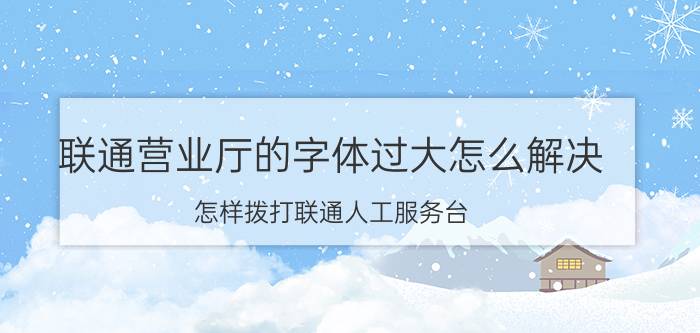 联通营业厅的字体过大怎么解决 怎样拨打联通人工服务台？